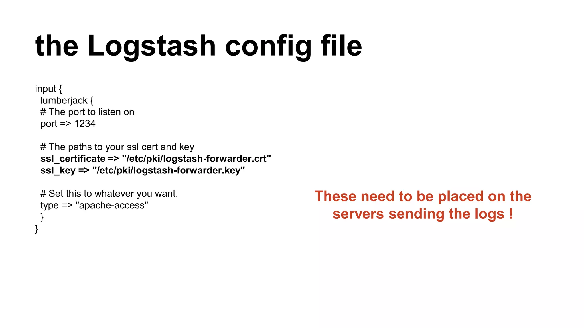 the Logstash config file
input {
lumberjack {
# The port to listen on
port => 1234
# The paths to your ssl cert and key
ssl_certificate => "/etc/pki/logstash-forwarder.crt"
ssl_key => "/etc/pki/logstash-forwarder.key"
# Set this to whatever you want.
type => "apache-access"
}
}
These need to be placed on the
servers sending the logs !
 