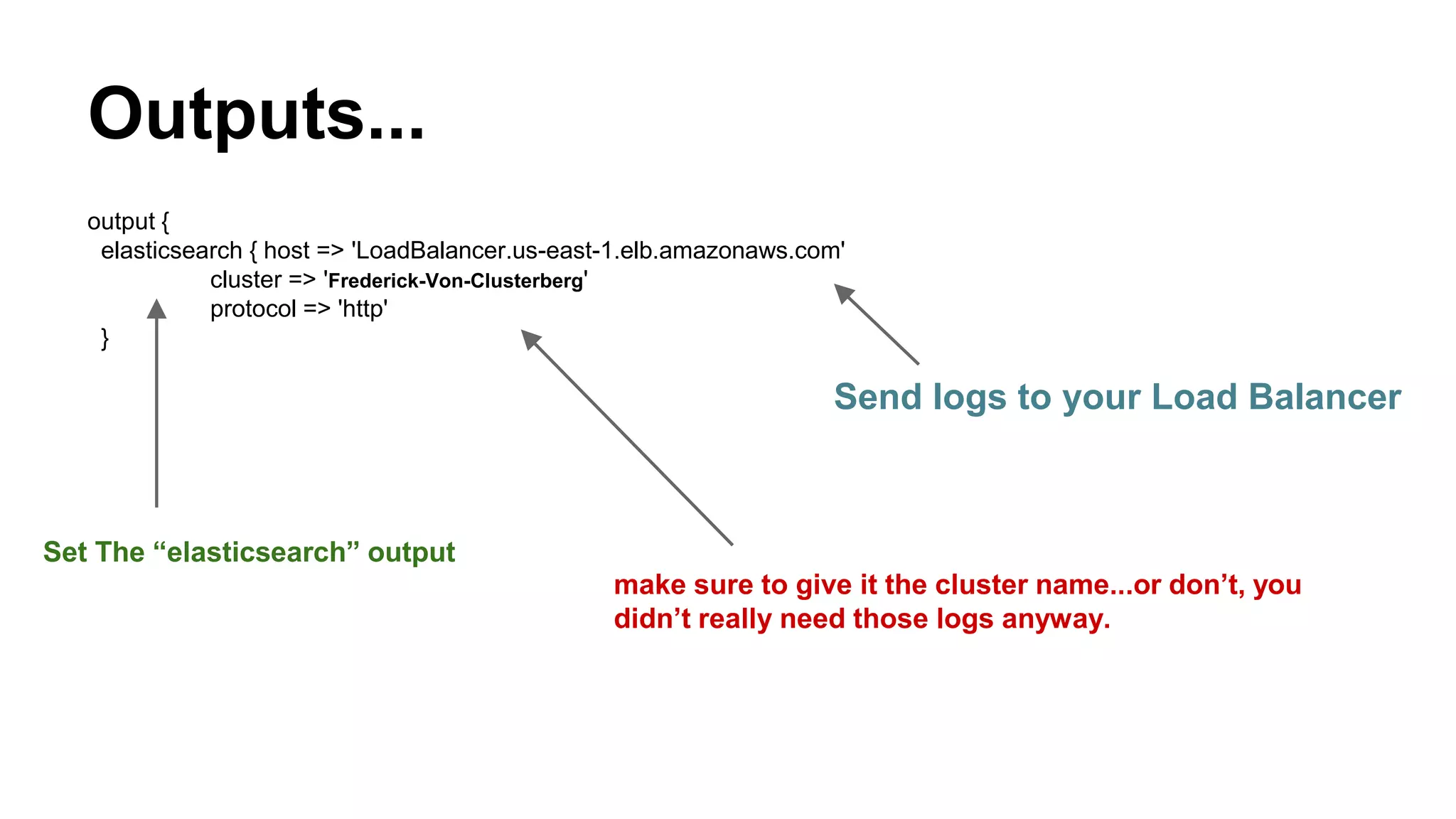 Outputs...
output {
elasticsearch { host => 'LoadBalancer.us-east-1.elb.amazonaws.com'
cluster => 'Frederick-Von-Clusterberg'
protocol => 'http'
}
Send logs to your Load Balancer
make sure to give it the cluster name...or don’t, you
didn’t really need those logs anyway.
Set The “elasticsearch” output
 