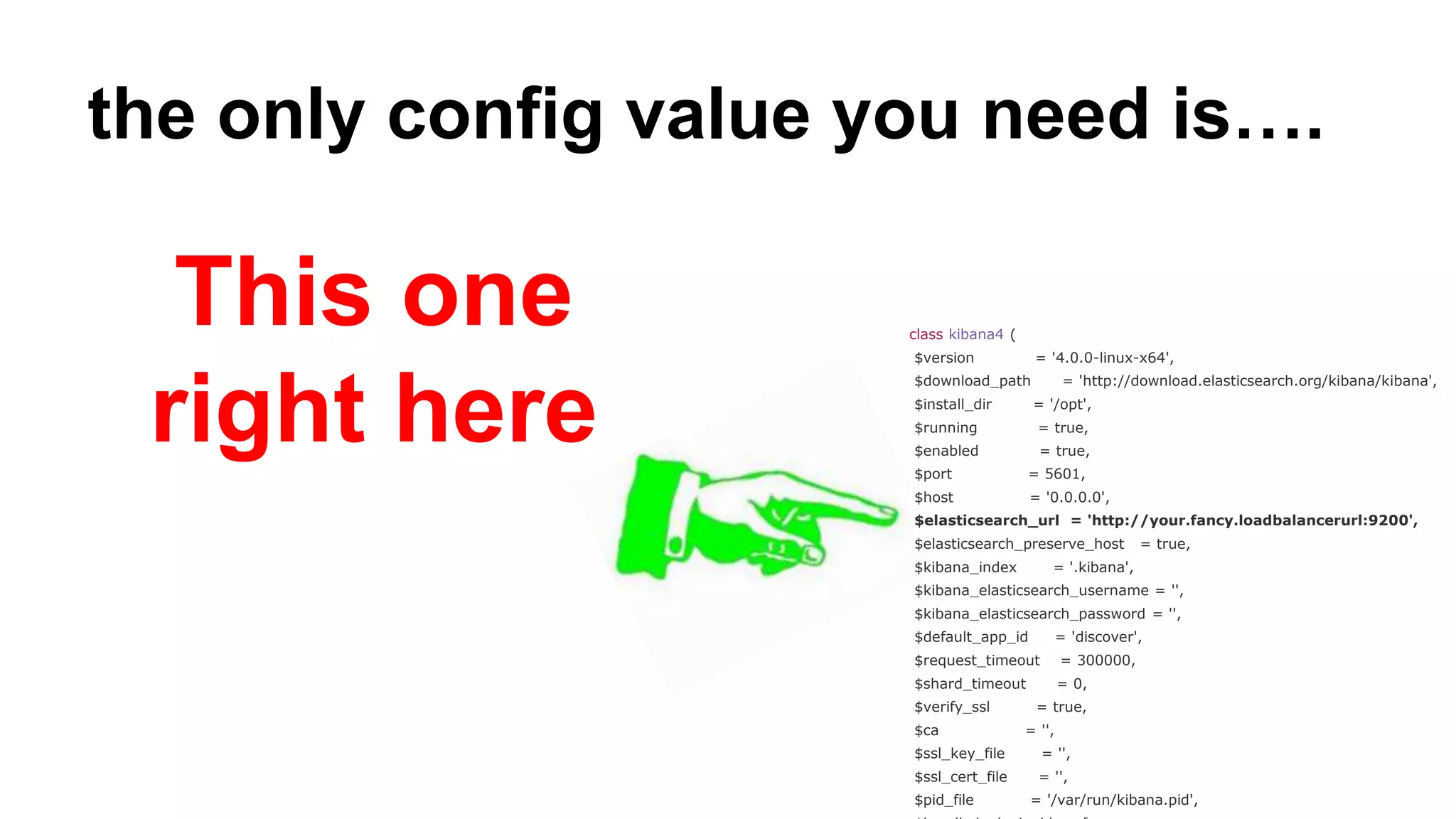 the only config value you need is….
class kibana4 (
$version = '4.0.0-linux-x64',
$download_path = 'http://download.elasticsearch.org/kibana/kibana',
$install_dir = '/opt',
$running = true,
$enabled = true,
$port = 5601,
$host = '0.0.0.0',
$elasticsearch_url = 'http://your.fancy.loadbalancerurl:9200',
$elasticsearch_preserve_host = true,
$kibana_index = '.kibana',
$kibana_elasticsearch_username = '',
$kibana_elasticsearch_password = '',
$default_app_id = 'discover',
$request_timeout = 300000,
$shard_timeout = 0,
$verify_ssl = true,
$ca = '',
$ssl_key_file = '',
$ssl_cert_file = '',
$pid_file = '/var/run/kibana.pid',
This one
right here
 