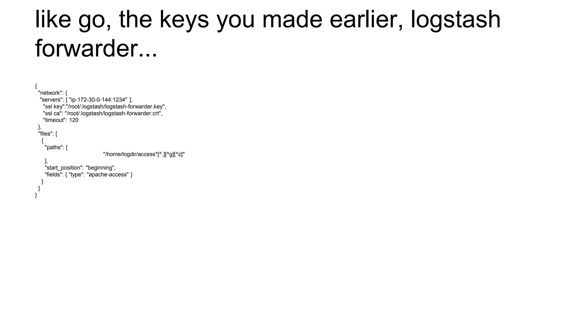 like go, the keys you made earlier, logstash
forwarder...
{
"network": {
"servers": [ "ip-172-30-0-144:1234" ],
"ssl key":"/root/.logstash/logstash-forwarder.key",
"ssl ca": "/root/.logstash/logstash-forwarder.crt",
"timeout": 120
},
"files": [
{
"paths": [
"/home/logdir/access*[^.][^g][^z]"
],
"start_position": "beginning",
"fields": { "type": "apache-access" }
}
]
}
 