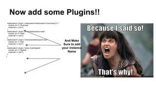 Now add some Plugins!!
elasticsearch::plugin { 'elasticsearch/elasticsearch-cloud-aws/2.4.1':
module_dir => 'cloud-aws',
instances => ['es1'],
}
elasticsearch::plugin { 'mobz/elasticsearch-head':
module_dir => 'head',
instances => ['es1'],
}
elasticsearch::plugin { 'lmenezes/elasticsearch-kopf':
module_dir => 'kopf',
instances => ['es1'],
}
elasticsearch::plugin { 'lukas-vlcek/bigdesk':
module_dir => 'bigdesk',
instances => ['es1'],
}
}
And Make
Sure to add
your instance
Name
 