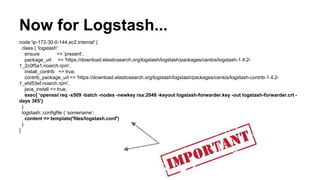 Now for Logstash...
node 'ip-172-30-0-144.ec2.internal' {
class { 'logstash':
ensure => 'present',
package_url => 'https://download.elasticsearch.org/logstash/logstash/packages/centos/logstash-1.4.2-
1_2c0f5a1.noarch.rpm',
install_contrib => true,
contrib_package_url => 'https://download.elasticsearch.org/logstash/logstash/packages/centos/logstash-contrib-1.4.2-
1_efd53ef.noarch.rpm',
java_install => true,
exec{ ‘openssl req -x509 -batch -nodes -newkey rsa:2048 -keyout logstash-forwarder.key -out logstash-forwarder.crt -
days 365’}
}
logstash::configfile { ‘somename’:
content => template('files/logstash.conf')
}
}
 