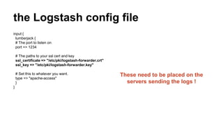 the Logstash config file
input {
lumberjack {
# The port to listen on
port => 1234
# The paths to your ssl cert and key
ssl_certificate => "/etc/pki/logstash-forwarder.crt"
ssl_key => "/etc/pki/logstash-forwarder.key"
# Set this to whatever you want.
type => "apache-access"
}
}
These need to be placed on the
servers sending the logs !
 