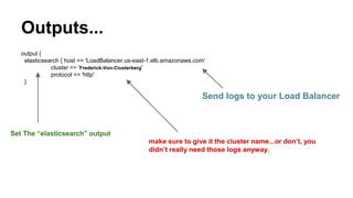 Outputs...
output {
elasticsearch { host => 'LoadBalancer.us-east-1.elb.amazonaws.com'
cluster => 'Frederick-Von-Clusterberg'
protocol => 'http'
}
Send logs to your Load Balancer
make sure to give it the cluster name...or don’t, you
didn’t really need those logs anyway.
Set The “elasticsearch” output
 