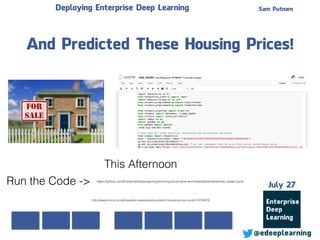 Sam Putnam
@edeeplearning
July 27
Deploying Enterprise Deep Learning
And Predicted These Housing Prices!
https://github.com/EnterpriseDeepLearning/housing-prices-wide-and-deep/blob/master/real_estate.ipynb
http://www.mirror.co.uk/news/uk-news/experts-predict-house-prices-could-10724816
Run the Code ->
This Afternoon
 