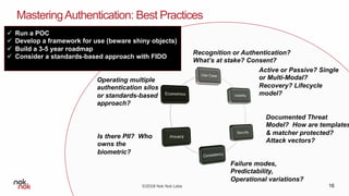 ©2018 Nok Nok Labs
MasteringAuthentication: Best Practices
16
Recognition or Authentication?
What’s at stake? Consent?
Active or Passive? Single
or Multi-Modal?
Recovery? Lifecycle
model?
Documented Threat
Model? How are templates
& matcher protected?
Attack vectors?
Failure modes,
Predictability,
Operational variations?
Is there PII? Who
owns the
biometric?
Operating multiple
authentication silos
or standards-based
approach?
ü Run a POC
ü Develop a framework for use (beware shiny objects)
ü Build a 3-5 year roadmap
ü Consider a standards-based approach with FIDO
 