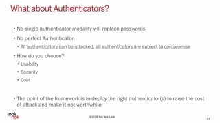©2018 Nok Nok Labs
What about Authenticators?
• No single authenticator modality will replace passwords
• No perfect Authenticator
• All authenticators can be attacked, all authenticators are subject to compromise
• How do you choose?
• Usability
• Security
• Cost
• The point of the framework is to deploy the right authenticator(s) to raise the cost
of attack and make it not worthwhile
17
 