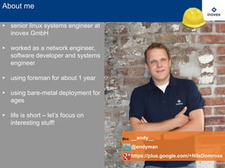 About me
▸ senior linux systems engineer at
inovex GmbH
▸ worked as a network engineer,
software developer and systems
engineer
▸ using foreman for about 1 year

▸ using bare-metal deployment for
ages
▸ life is short – let’s focus on
interesting stuff!
#irc

__endy__

@endyman
https://plus.google.com/+NilsDomrose
2

 