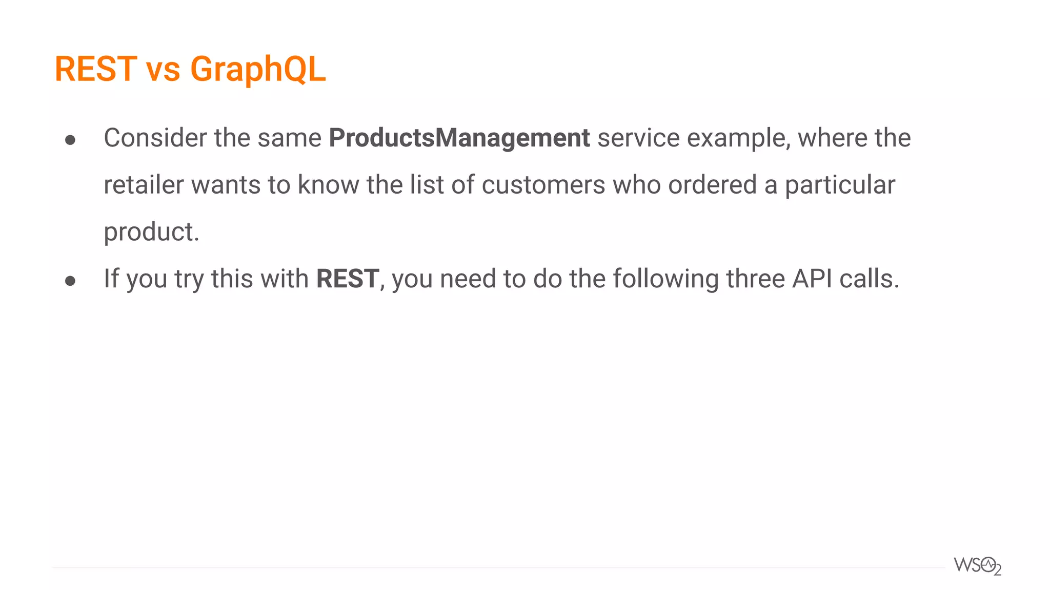 ● Consider the same ProductsManagement service example, where the
retailer wants to know the list of customers who ordered a particular
product.
● If you try this with REST, you need to do the following three API calls.
REST vs GraphQL
 