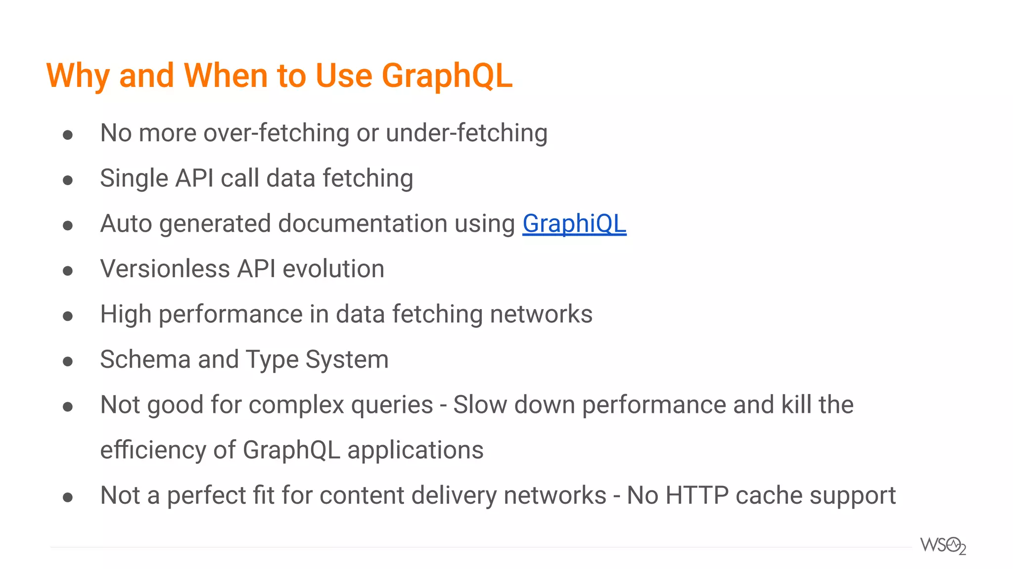 Why and When to Use GraphQL
● No more over-fetching or under-fetching
● Single API call data fetching
● Auto generated documentation using GraphiQL
● Versionless API evolution
● High performance in data fetching networks
● Schema and Type System
● Not good for complex queries - Slow down performance and kill the
eﬃciency of GraphQL applications
● Not a perfect ﬁt for content delivery networks - No HTTP cache support
 