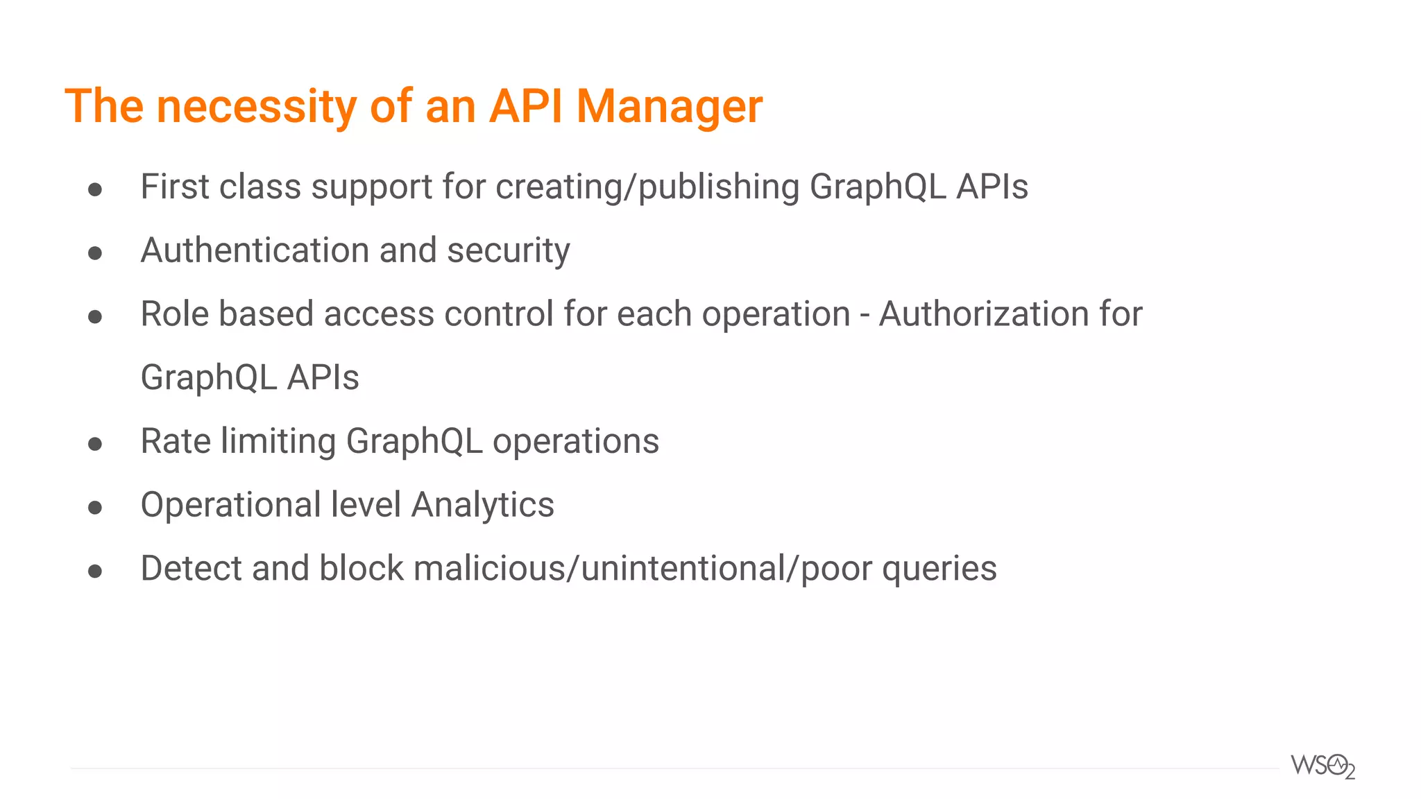The necessity of an API Manager
● First class support for creating/publishing GraphQL APIs
● Authentication and security
● Role based access control for each operation - Authorization for
GraphQL APIs
● Rate limiting GraphQL operations
● Operational level Analytics
● Detect and block malicious/unintentional/poor queries
 