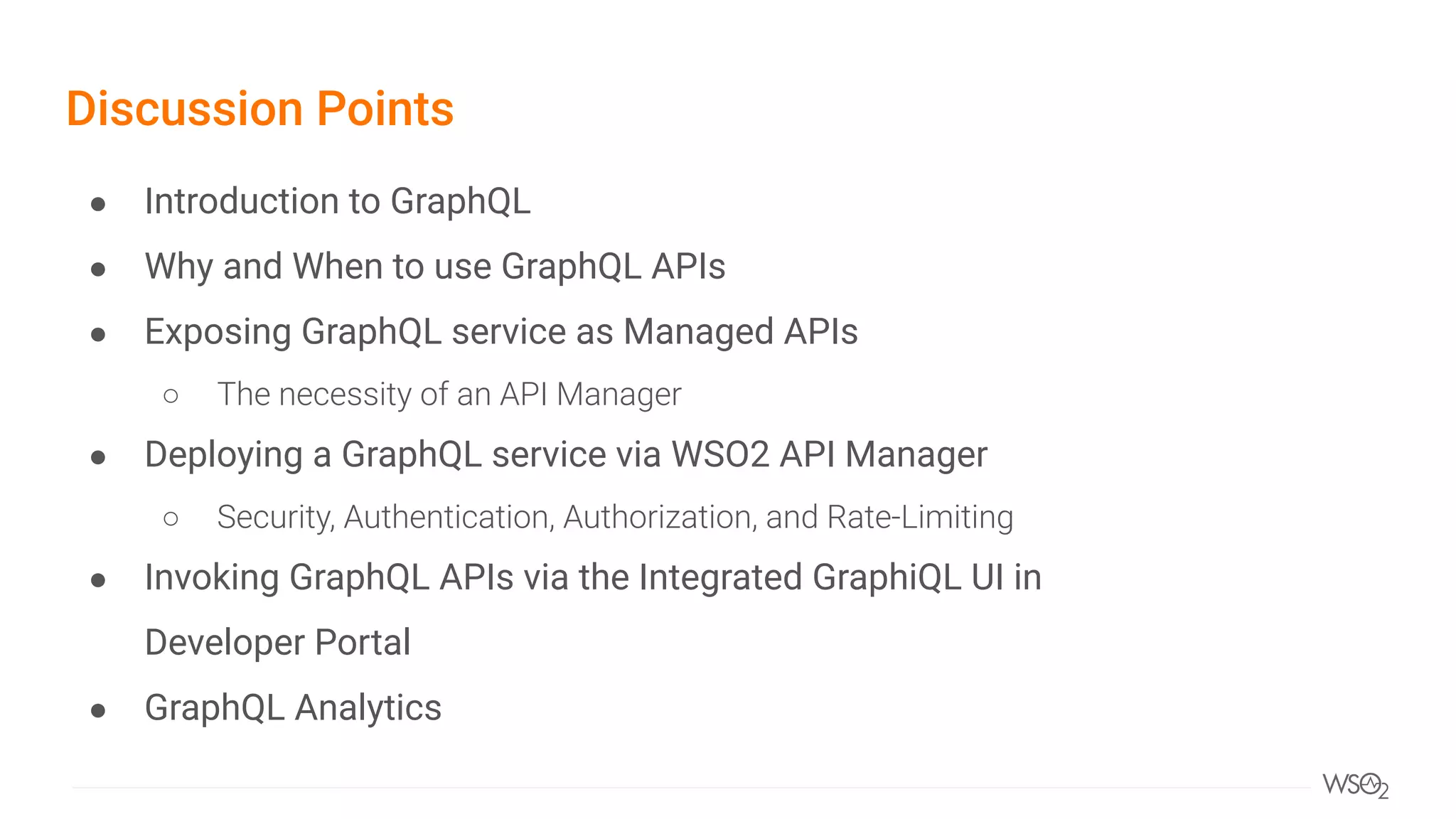 Discussion Points
● Introduction to GraphQL
● Why and When to use GraphQL APIs
● Exposing GraphQL service as Managed APIs
○ The necessity of an API Manager
● Deploying a GraphQL service via WSO2 API Manager
○ Security, Authentication, Authorization, and Rate-Limiting
● Invoking GraphQL APIs via the Integrated GraphiQL UI in
Developer Portal
● GraphQL Analytics
 