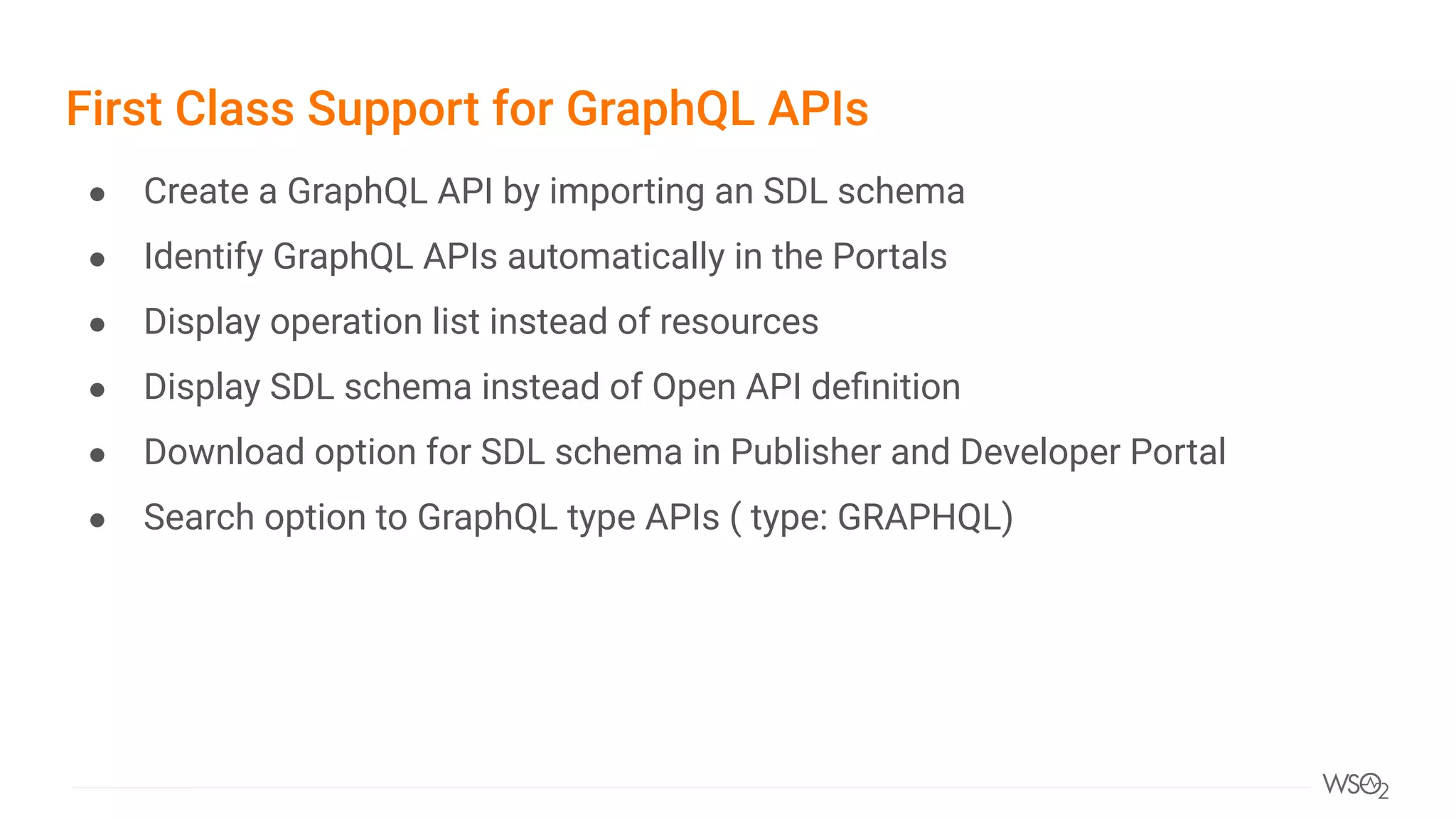First Class Support for GraphQL APIs
● Create a GraphQL API by importing an SDL schema
● Identify GraphQL APIs automatically in the Portals
● Display operation list instead of resources
● Display SDL schema instead of Open API deﬁnition
● Download option for SDL schema in Publisher and Developer Portal
● Search option to GraphQL type APIs ( type: GRAPHQL)
 