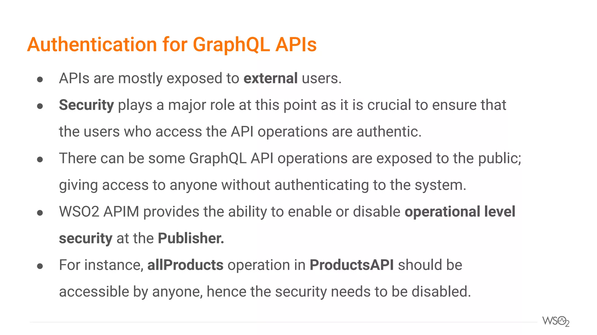 Authentication for GraphQL APIs
● APIs are mostly exposed to external users.
● Security plays a major role at this point as it is crucial to ensure that
the users who access the API operations are authentic.
● There can be some GraphQL API operations are exposed to the public;
giving access to anyone without authenticating to the system.
● WSO2 APIM provides the ability to enable or disable operational level
security at the Publisher.
● For instance, allProducts operation in ProductsAPI should be
accessible by anyone, hence the security needs to be disabled.
 