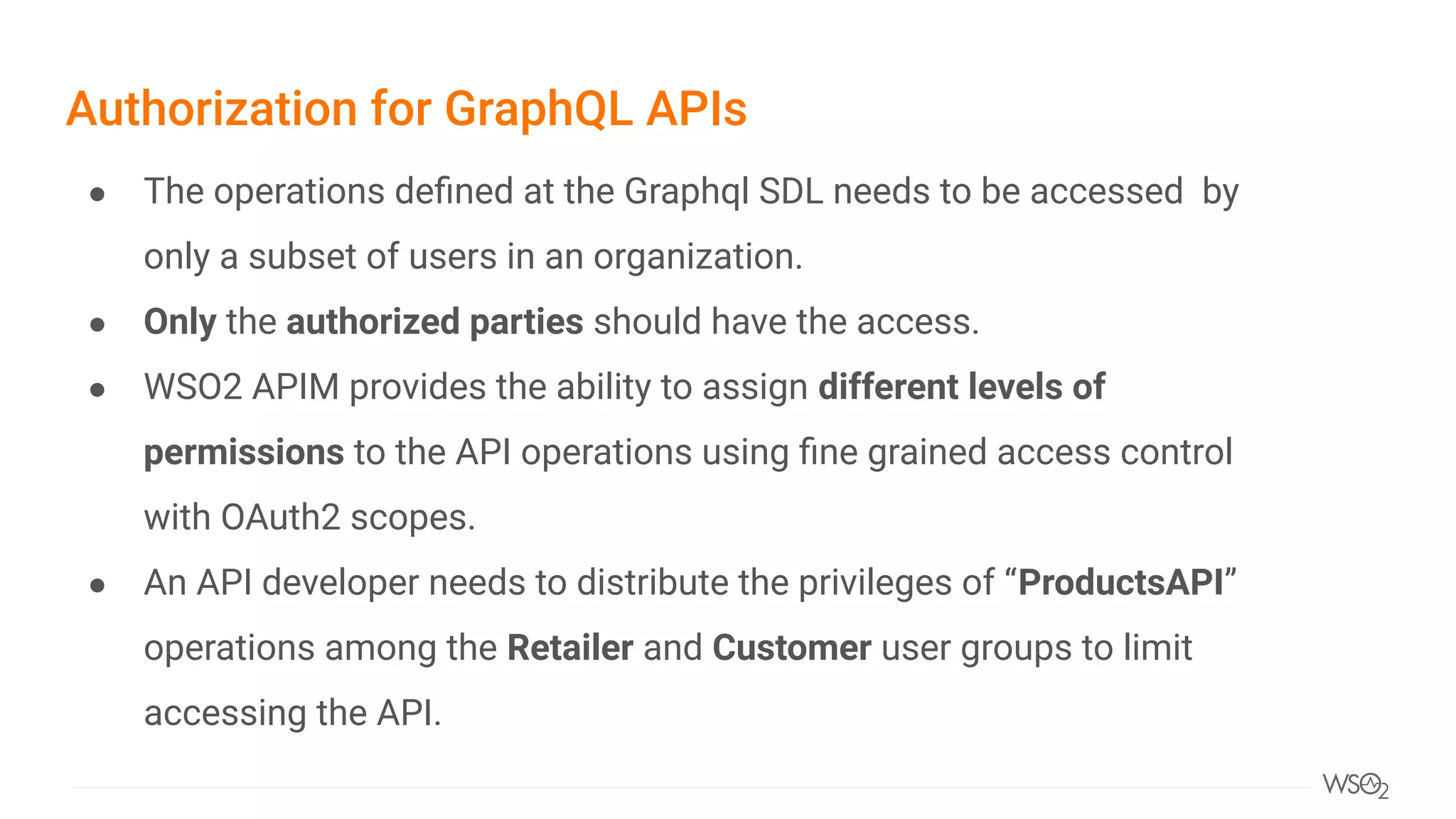 Authorization for GraphQL APIs
● The operations deﬁned at the Graphql SDL needs to be accessed by
only a subset of users in an organization.
● Only the authorized parties should have the access.
● WSO2 APIM provides the ability to assign different levels of
permissions to the API operations using ﬁne grained access control
with OAuth2 scopes.
● An API developer needs to distribute the privileges of “ProductsAPI”
operations among the Retailer and Customer user groups to limit
accessing the API.
 