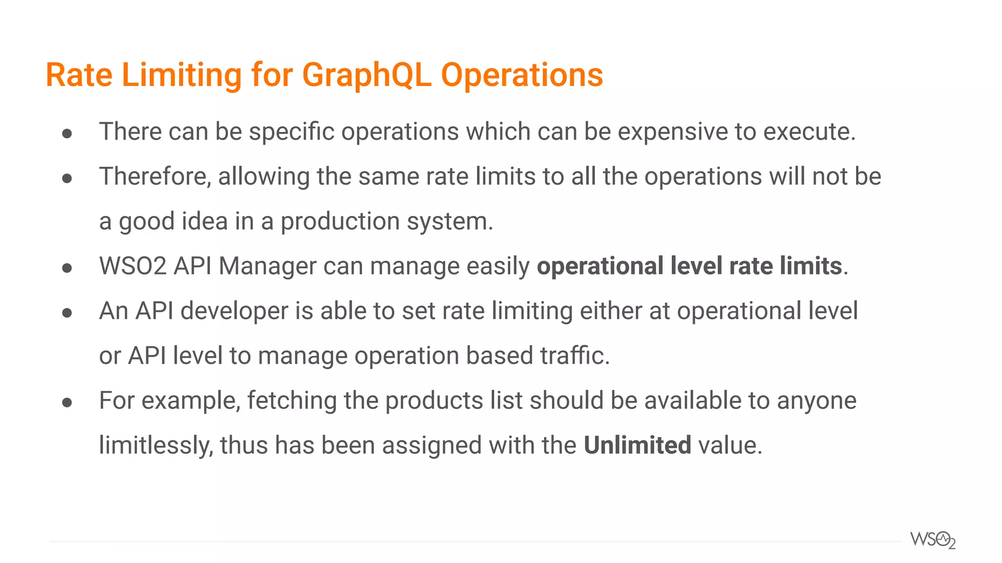 Rate Limiting for GraphQL Operations
● There can be speciﬁc operations which can be expensive to execute.
● Therefore, allowing the same rate limits to all the operations will not be
a good idea in a production system.
● WSO2 API Manager can manage easily operational level rate limits.
● An API developer is able to set rate limiting either at operational level
or API level to manage operation based traﬃc.
● For example, fetching the products list should be available to anyone
limitlessly, thus has been assigned with the Unlimited value.
 