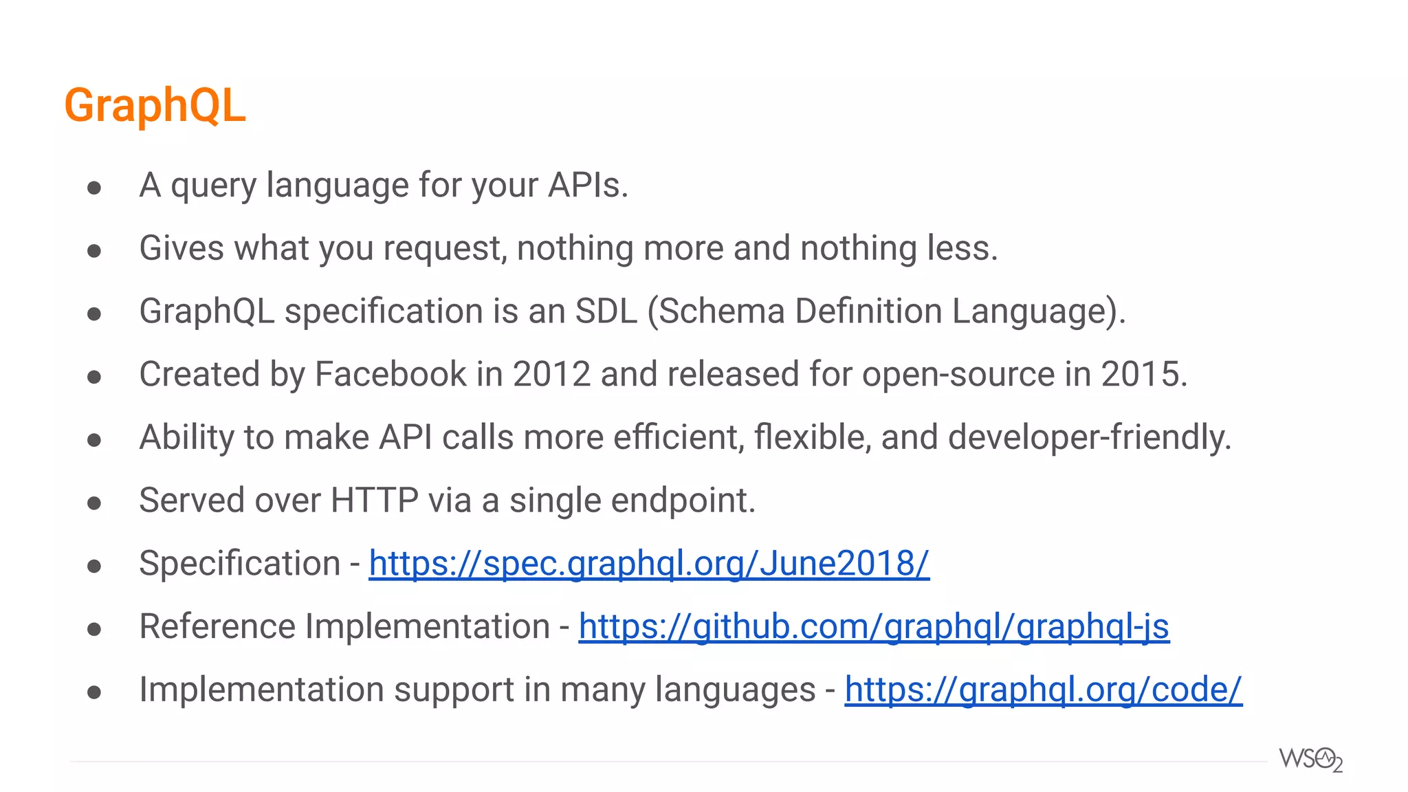 GraphQL
● A query language for your APIs.
● Gives what you request, nothing more and nothing less.
● GraphQL speciﬁcation is an SDL (Schema Deﬁnition Language).
● Created by Facebook in 2012 and released for open-source in 2015.
● Ability to make API calls more eﬃcient, ﬂexible, and developer-friendly.
● Served over HTTP via a single endpoint.
● Speciﬁcation - https://spec.graphql.org/June2018/
● Reference Implementation - https://github.com/graphql/graphql-js
● Implementation support in many languages - https://graphql.org/code/
 