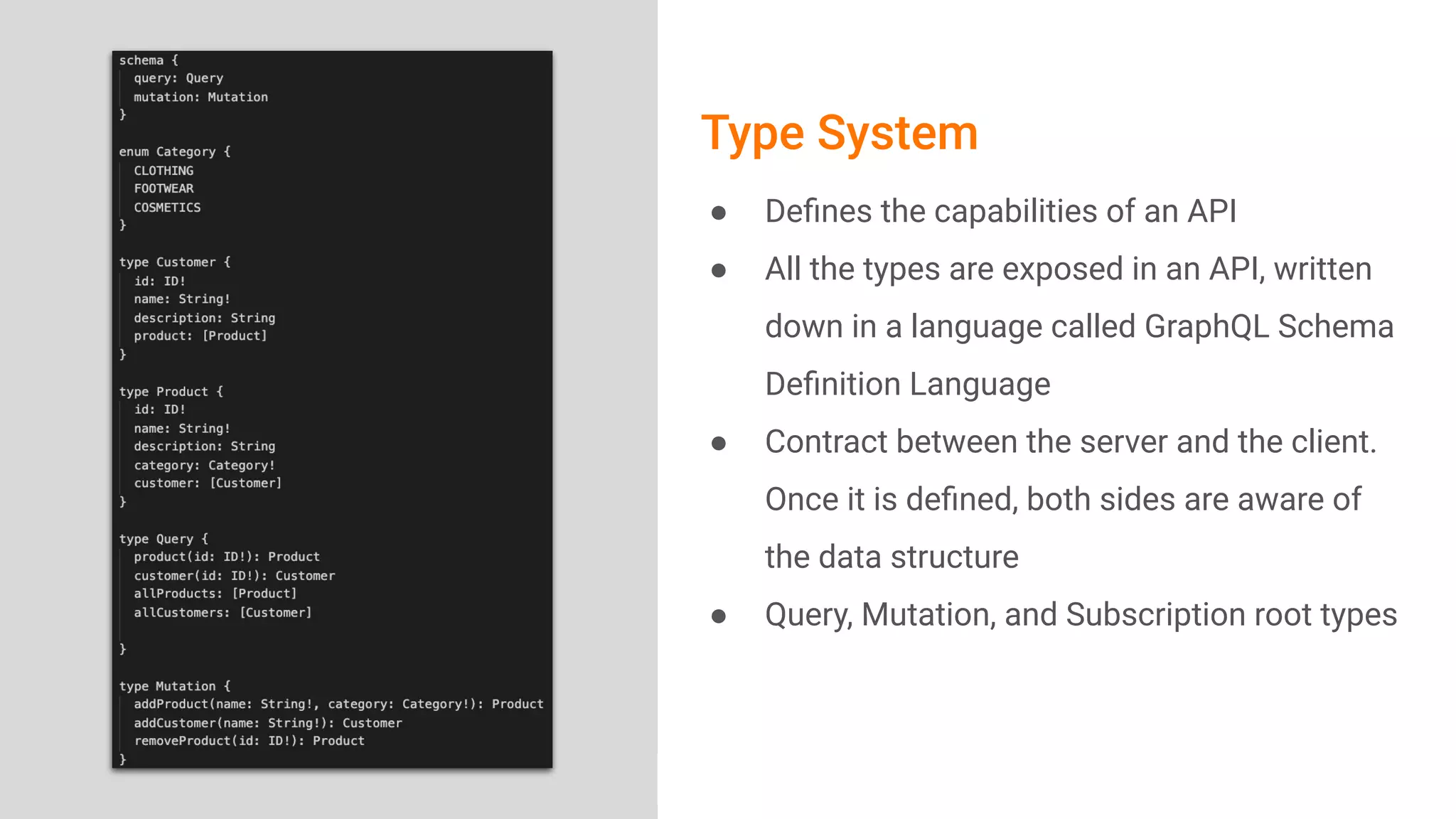 Image Area
Type System
● Deﬁnes the capabilities of an API
● All the types are exposed in an API, written
down in a language called GraphQL Schema
Deﬁnition Language
● Contract between the server and the client.
Once it is deﬁned, both sides are aware of
the data structure
● Query, Mutation, and Subscription root types
 
