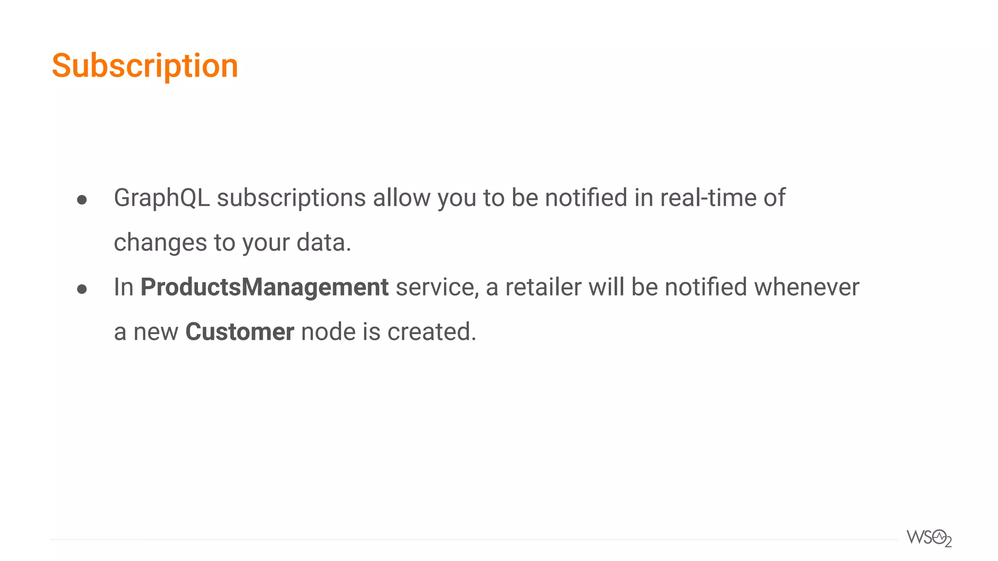 ● GraphQL subscriptions allow you to be notiﬁed in real-time of
changes to your data.
● In ProductsManagement service, a retailer will be notiﬁed whenever
a new Customer node is created.
Subscription
 