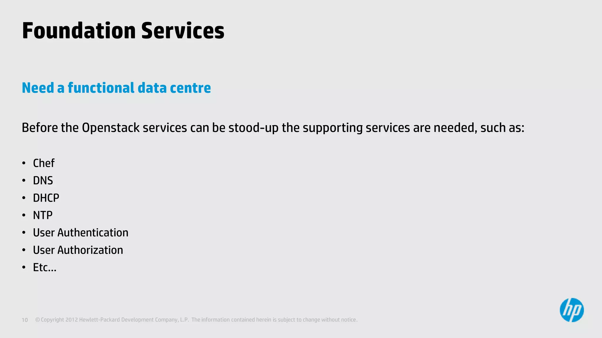 Foundation Services

Need a functional data centre

Before the Openstack services can be stood-up the supporting services are needed, such as:

•    Chef
•    DNS
•    DHCP
•    NTP
•    User Authentication
•    User Authorization
•    Etc…



10   © Copyright 2012 Hewlett-Packard Development Company, L.P. The information contained herein is subject to change without notice.
 