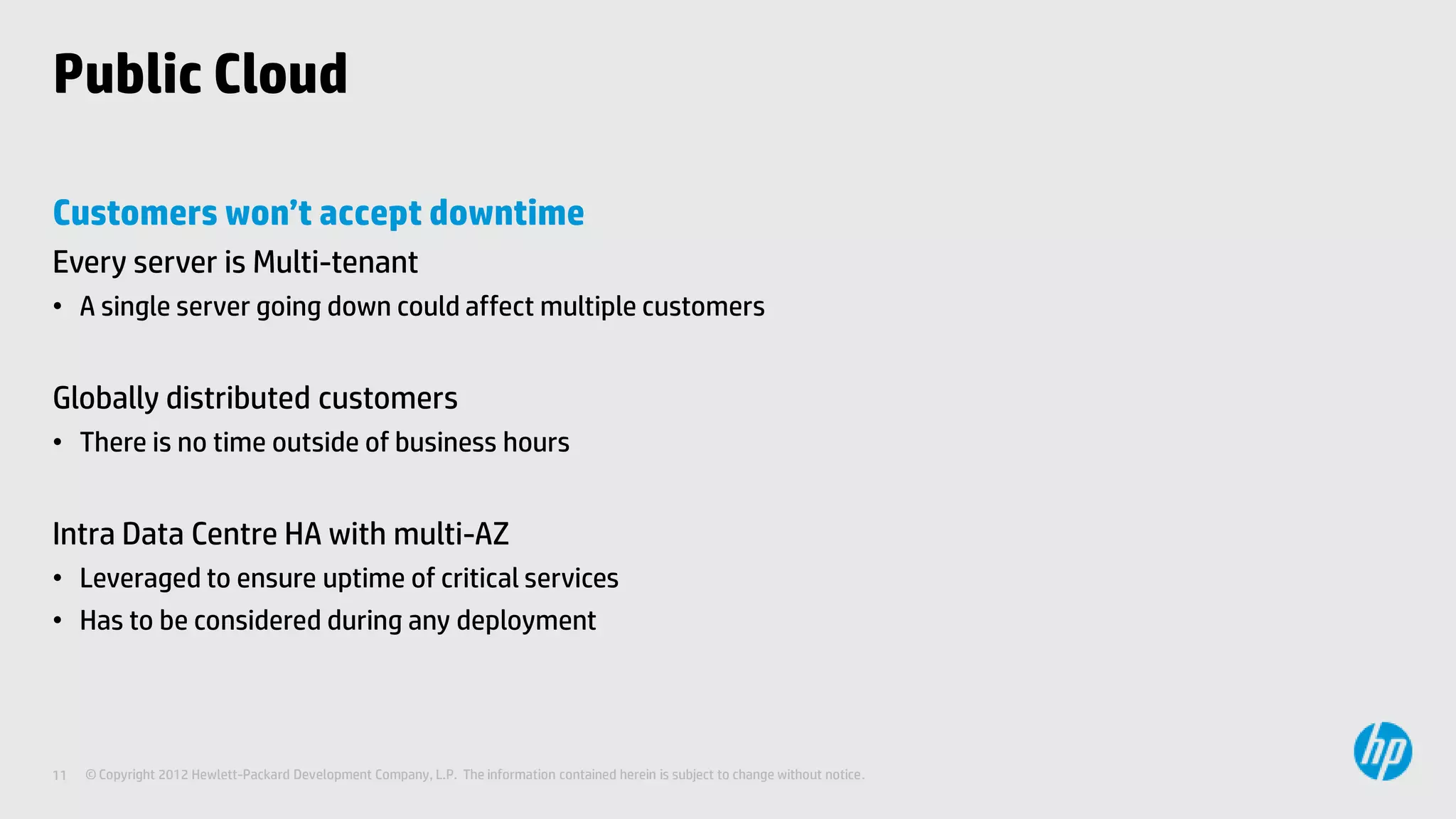 Public Cloud

Customers won’t accept downtime
Every server is Multi-tenant
• A single server going down could affect multiple customers


Globally distributed customers
• There is no time outside of business hours


Intra Data Centre HA with multi-AZ
• Leveraged to ensure uptime of critical services
• Has to be considered during any deployment




11   © Copyright 2012 Hewlett-Packard Development Company, L.P. The information contained herein is subject to change without notice.
 