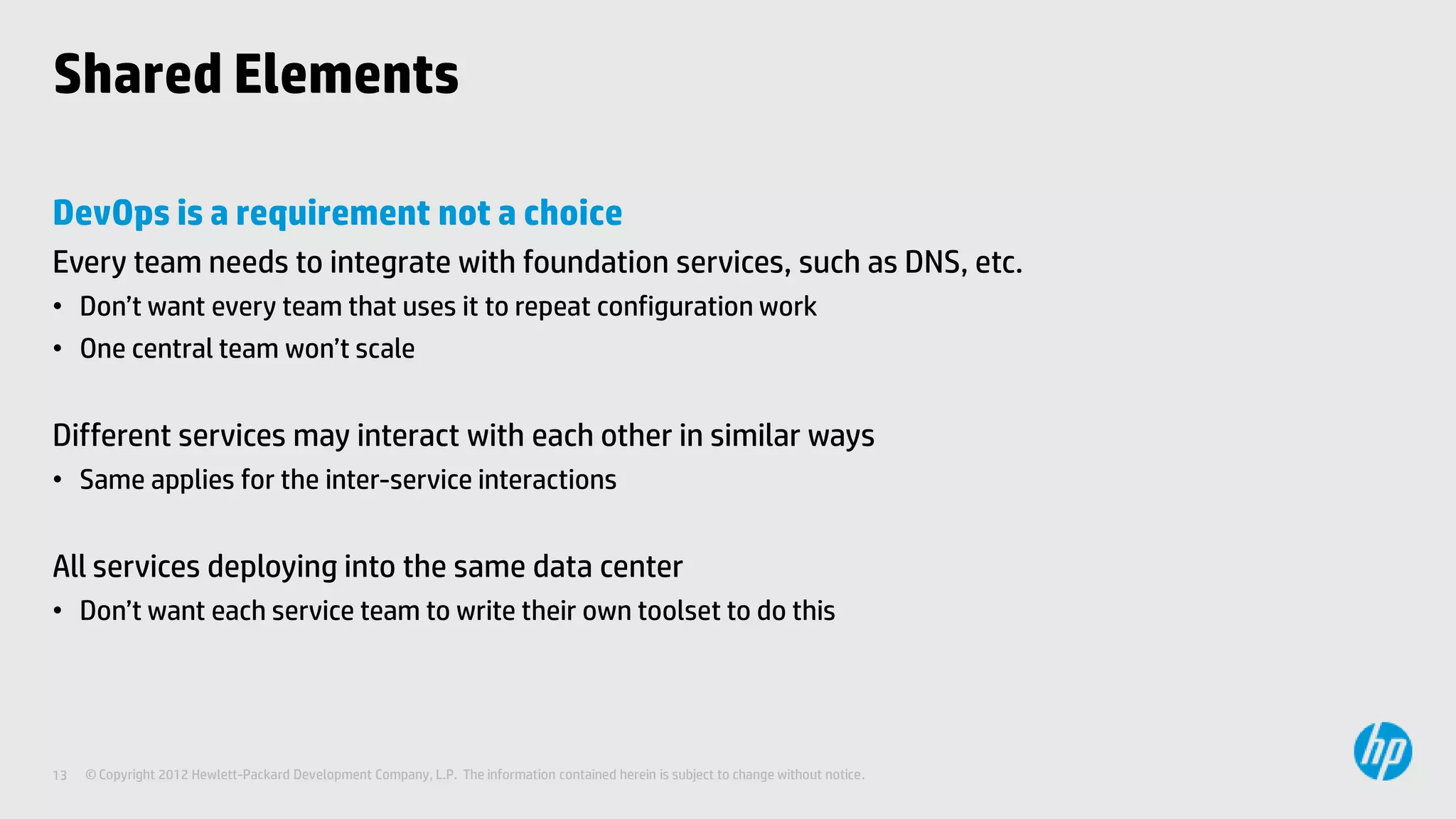 Shared Elements

DevOps is a requirement not a choice
Every team needs to integrate with foundation services, such as DNS, etc.
• Don’t want every team that uses it to repeat configuration work
• One central team won’t scale


Different services may interact with each other in similar ways
• Same applies for the inter-service interactions


All services deploying into the same data center
• Don’t want each service team to write their own toolset to do this




13   © Copyright 2012 Hewlett-Packard Development Company, L.P. The information contained herein is subject to change without notice.
 