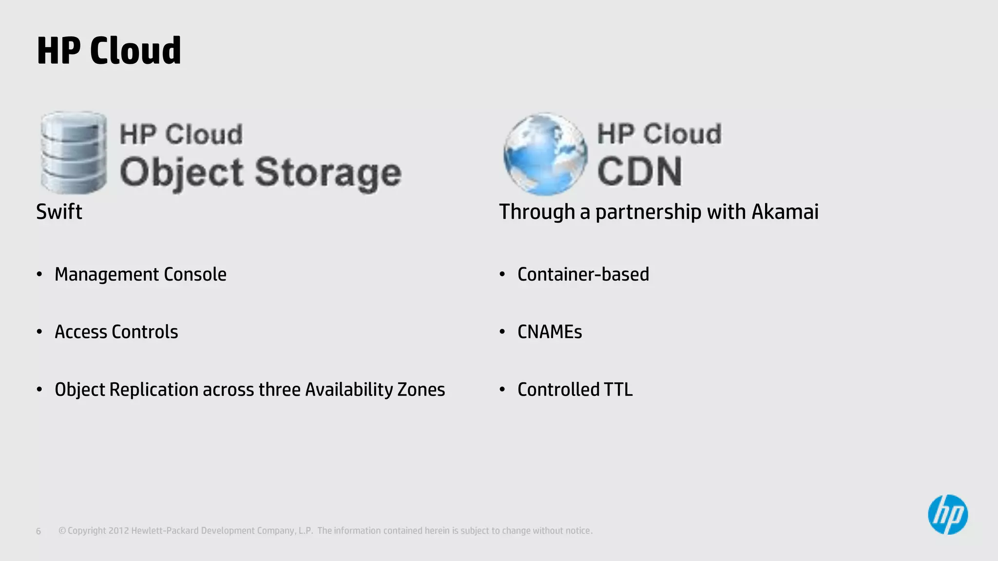 HP Cloud



Swift                                                                                                        Through a partnership with Akamai

• Management Console                                                                                         • Container-based

• Access Controls                                                                                            • CNAMEs

• Object Replication across three Availability Zones                                                         • Controlled TTL




6   © Copyright 2012 Hewlett-Packard Development Company, L.P. The information contained herein is subject to change without notice.
 