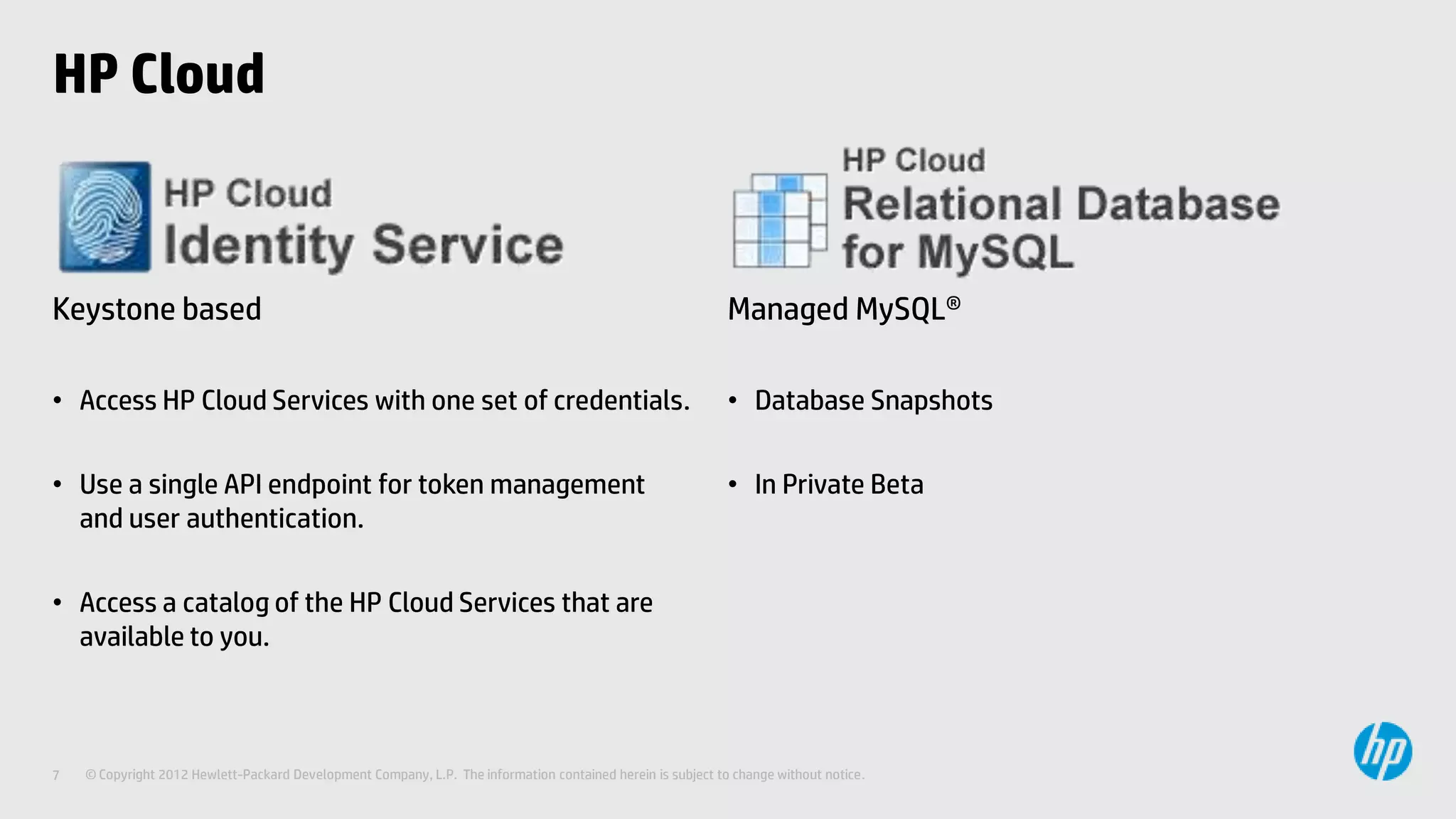 HP Cloud



Keystone based                                                                                               Managed MySQL®

• Access HP Cloud Services with one set of credentials.                                                      • Database Snapshots

• Use a single API endpoint for token management                                                             • In Private Beta
  and user authentication.

• Access a catalog of the HP Cloud Services that are
  available to you.



7   © Copyright 2012 Hewlett-Packard Development Company, L.P. The information contained herein is subject to change without notice.
 