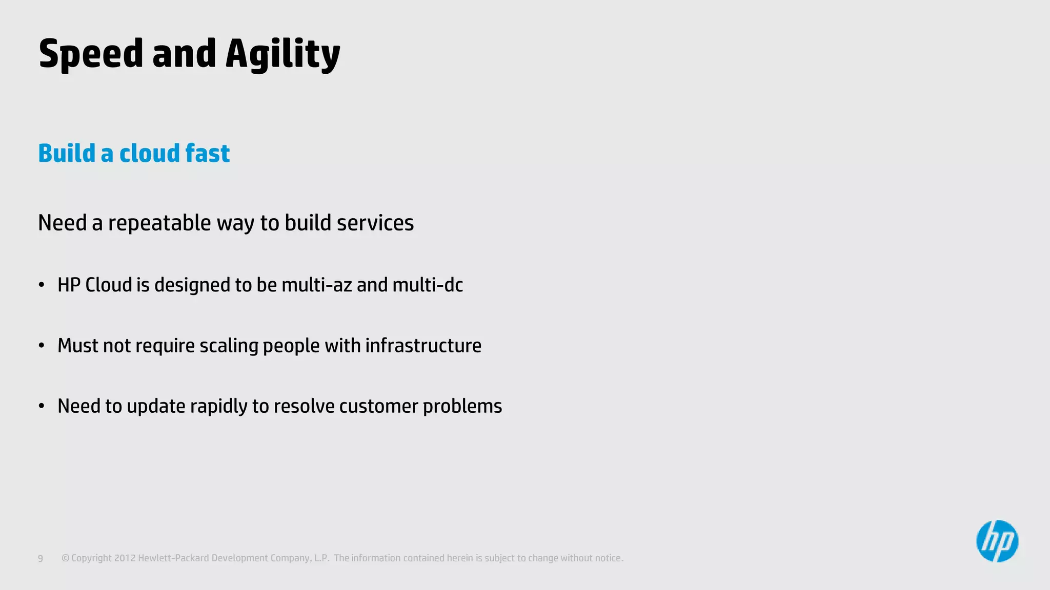 Speed and Agility

Build a cloud fast

Need a repeatable way to build services

• HP Cloud is designed to be multi-az and multi-dc

• Must not require scaling people with infrastructure

• Need to update rapidly to resolve customer problems




9   © Copyright 2012 Hewlett-Packard Development Company, L.P. The information contained herein is subject to change without notice.
 