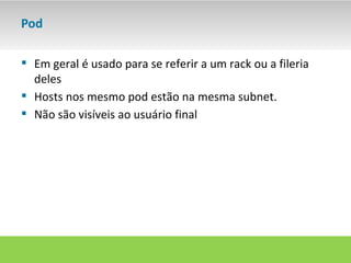 Pod

 Em geral é usado para se referir a um rack ou a fileria
  deles
 Hosts nos mesmo pod estão na mesma subnet.
 Não são visíveis ao usuário final
 
