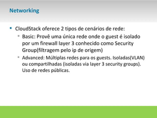 Networking

 CloudStack oferece 2 tipos de cenários de rede:
    Basic: Provê uma única rede onde o guest é isolado
     por um firewall layer 3 conhecido como Security
     Group(filtragem pelo ip de origem)
    Advanced: Múltiplas redes para os guests. Isoladas(VLAN)
     ou compartilhadas (isoladas via layer 3 security groups).
     Uso de redes públicas.
 
