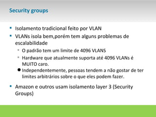 Security groups

 Isolamento tradicional feito por VLAN
 VLANs isola bem,porém tem alguns problemas de
  escalabilidade
    O padrão tem um limite de 4096 VLANS
    Hardware que atualmente suporta até 4096 VLANs é
     MUITO caro.
    Independentemente, pessoas tendem a não gostar de ter
     limites arbitrários sobre o que eles podem fazer.
 Amazon e outros usam isolamento layer 3 (Security
  Groups)
 