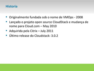 Historia

 Originalmente fundada sob o nome de VMOps - 2008
 Lançado o projeto open source CloudStack e mudança de
  nome para Cloud.com – May 2010
 Adquirida pela Citrix – July 2011
 Último release do Cloudstack: 3.0.2
 