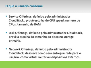 O que o usuário consome

 Service Offerings, definido pelo administrador
  CloudStack , provê escolha de CPU speed, número de
  CPUs, tamanho de RAM

 Disk Offerings, definido pelo administrador CloudStack,
  provê a escolha do tamanho do disco no storage
  primário.

 Network Offerings, definido pelo administrador
  CloudStack, descreve como será entregue rede para o
  usuário, como virtual router ou dispositivos externos.
 