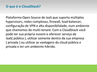 O que é o CloudStack?

Plataforma Open Source de IaaS que suporta múltiplos
hypervisors, redes complexas, firewall, load balancer,
configuração de VPN e alta disponibilidade, num ambiente
que chamamos de multi-tenant. Com o CloudStack você
pode ter sua própria nuvem e oferecer serviço de
IaaS( pública ), utilizar somente dentro da sua empresa
( privada ) ou utilizar as vantagens da cloud pública e
privada e ter um ambiente híbrido.
 