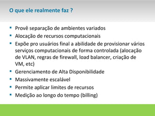 O que ele realmente faz ?

 Provê separação de ambientes variados
 Alocação de recursos computacionais
 Expõe pro usuários final a abilidade de provisionar vários
  serviços computacionais de forma controlada (alocação
  de VLAN, regras de firewall, load balancer, criação de
  VM, etc)
 Gerenciamento de Alta Disponibilidade
 Massivamente escalável
 Permite aplicar limites de recursos
 Medição ao longo do tempo (billing)
 