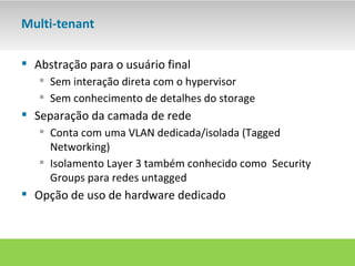 Multi-tenant

 Abstração para o usuário final
    Sem interação direta com o hypervisor
    Sem conhecimento de detalhes do storage
 Separação da camada de rede
    Conta com uma VLAN dedicada/isolada (Tagged
     Networking)
    Isolamento Layer 3 também conhecido como Security
     Groups para redes untagged
 Opção de uso de hardware dedicado
 