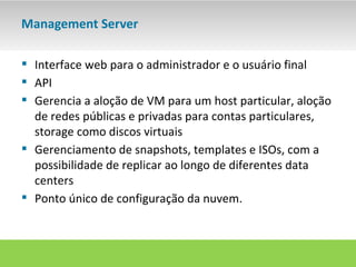 Management Server

 Interface web para o administrador e o usuário final
 API
 Gerencia a aloção de VM para um host particular, aloção
  de redes públicas e privadas para contas particulares,
  storage como discos virtuais
 Gerenciamento de snapshots, templates e ISOs, com a
  possibilidade de replicar ao longo de diferentes data
  centers
 Ponto único de configuração da nuvem.
 