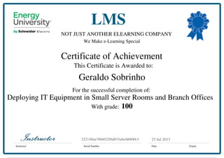 NOT JUST ANOTHER ELEARNING COMPANY
We Make e-Learning Special
Certificate of Achievement
This Certificate is Awarded to:
For the successful completion of:
With grade:
Instructor Serial Number Date Expire
LMS
23 Jul 2013222148da7866022f6d033a6efd6800c5
Geraldo Sobrinho
Deploying IT Equipment in Small Server Rooms and Branch Offices
100
Powered by TCPDF (www.tcpdf.org)
 
