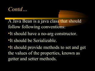 Contd…
A Java Bean is a java class that should
follow following conventions:
•It should have a no-arg constructor.
•It should be Serializable.
•It should provide methods to set and get
the values of the properties, known as
getter and setter methods.
 