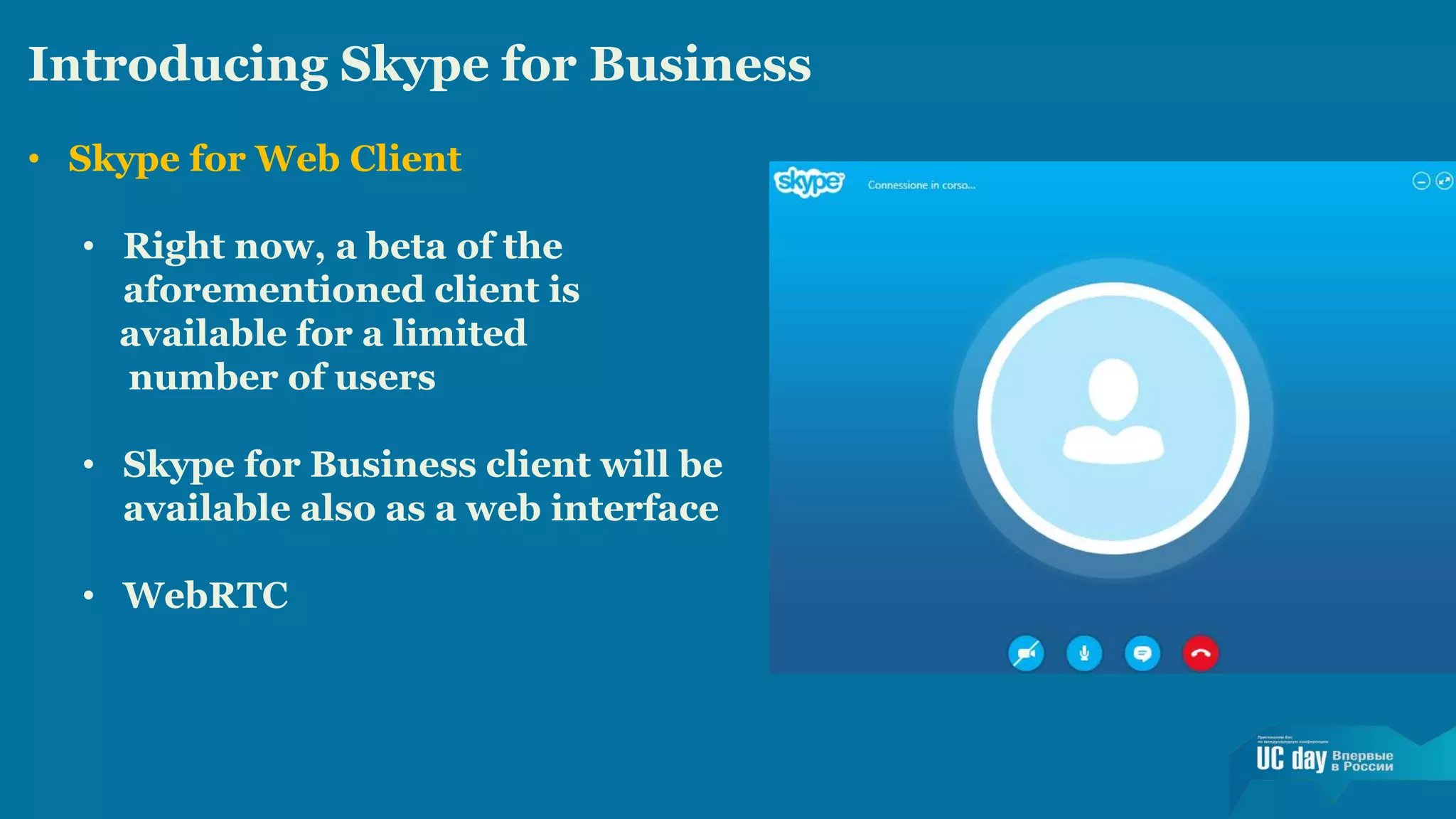 Introducing Skype for Business 
• Skype for Web Client 
• Right now, a beta of the 
aforementioned client is 
available for a limited 
number of users 
• Skype for Business client will be 
available also as a web interface 
• WebRTC 
 