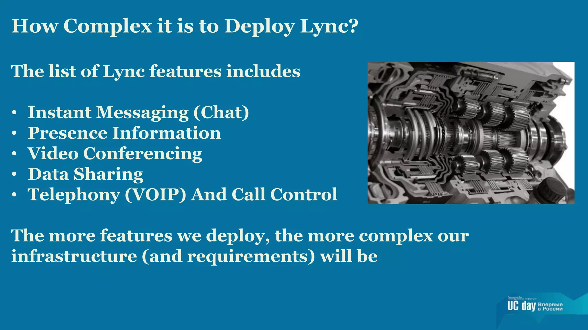How Complex it is to Deploy Lync? 
The list of Lync features includes 
• Instant Messaging (Chat) 
• Presence Information 
• Video Conferencing 
• Data Sharing 
• Telephony (VOIP) And Call Control 
The more features we deploy, the more complex our 
infrastructure (and requirements) will be 
 