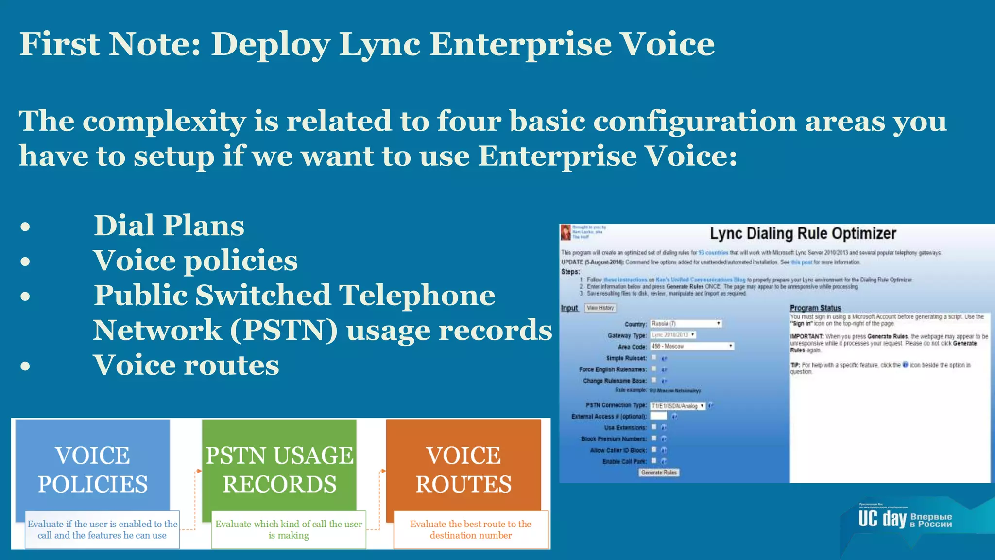 First Note: Deploy Lync Enterprise Voice 
The complexity is related to four basic configuration areas you 
have to setup if we want to use Enterprise Voice: 
• Dial Plans 
• Voice policies 
• Public Switched Telephone 
Network (PSTN) usage records 
• Voice routes 
 