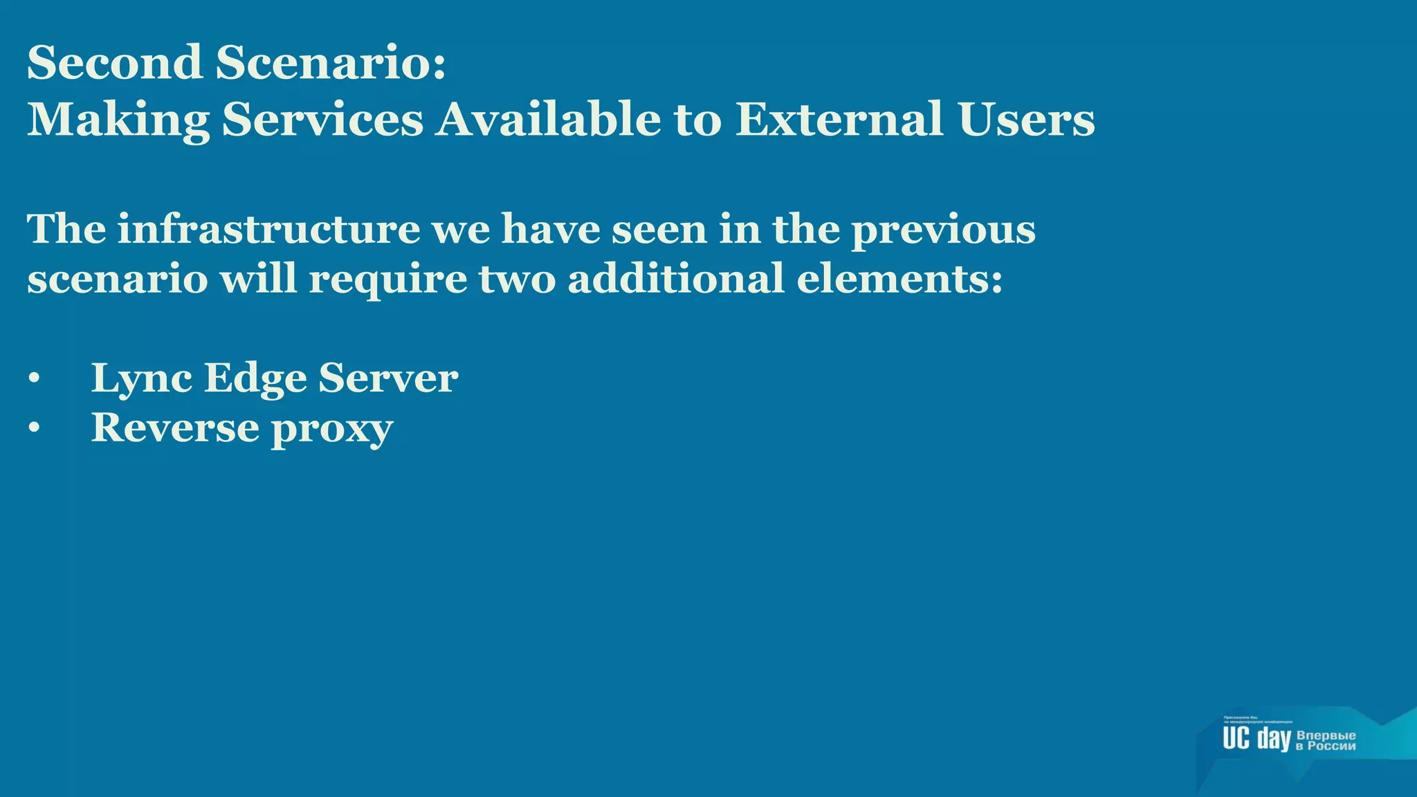 Second Scenario: 
Making Services Available to External Users 
The infrastructure we have seen in the previous 
scenario will require two additional elements: 
• Lync Edge Server 
• Reverse proxy 
 