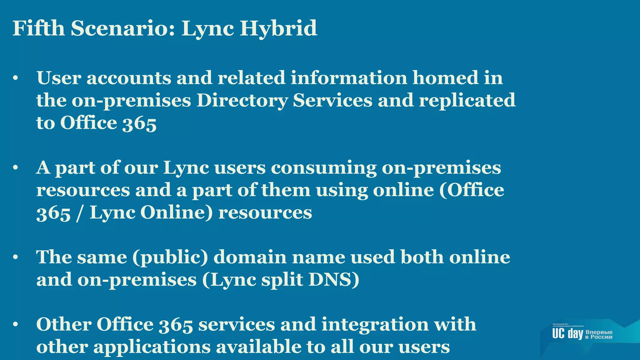 Fifth Scenario: Lync Hybrid 
• User accounts and related information homed in 
the on-premises Directory Services and replicated 
to Office 365 
• A part of our Lync users consuming on-premises 
resources and a part of them using online (Office 
365 / Lync Online) resources 
• The same (public) domain name used both online 
and on-premises (Lync split DNS) 
• Other Office 365 services and integration with 
other applications available to all our users 
 