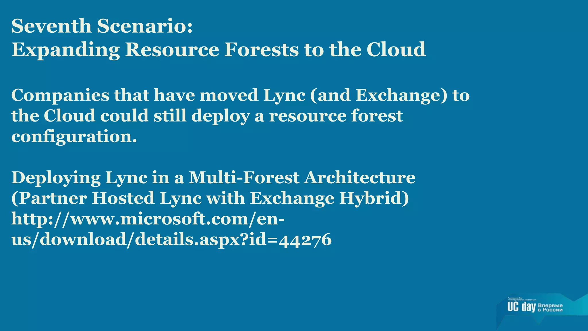 Seventh Scenario: 
Expanding Resource Forests to the Cloud 
Companies that have moved Lync (and Exchange) to 
the Cloud could still deploy a resource forest 
configuration. 
Deploying Lync in a Multi-Forest Architecture 
(Partner Hosted Lync with Exchange Hybrid) 
http://www.microsoft.com/en-us/ 
download/details.aspx?id=44276 
 