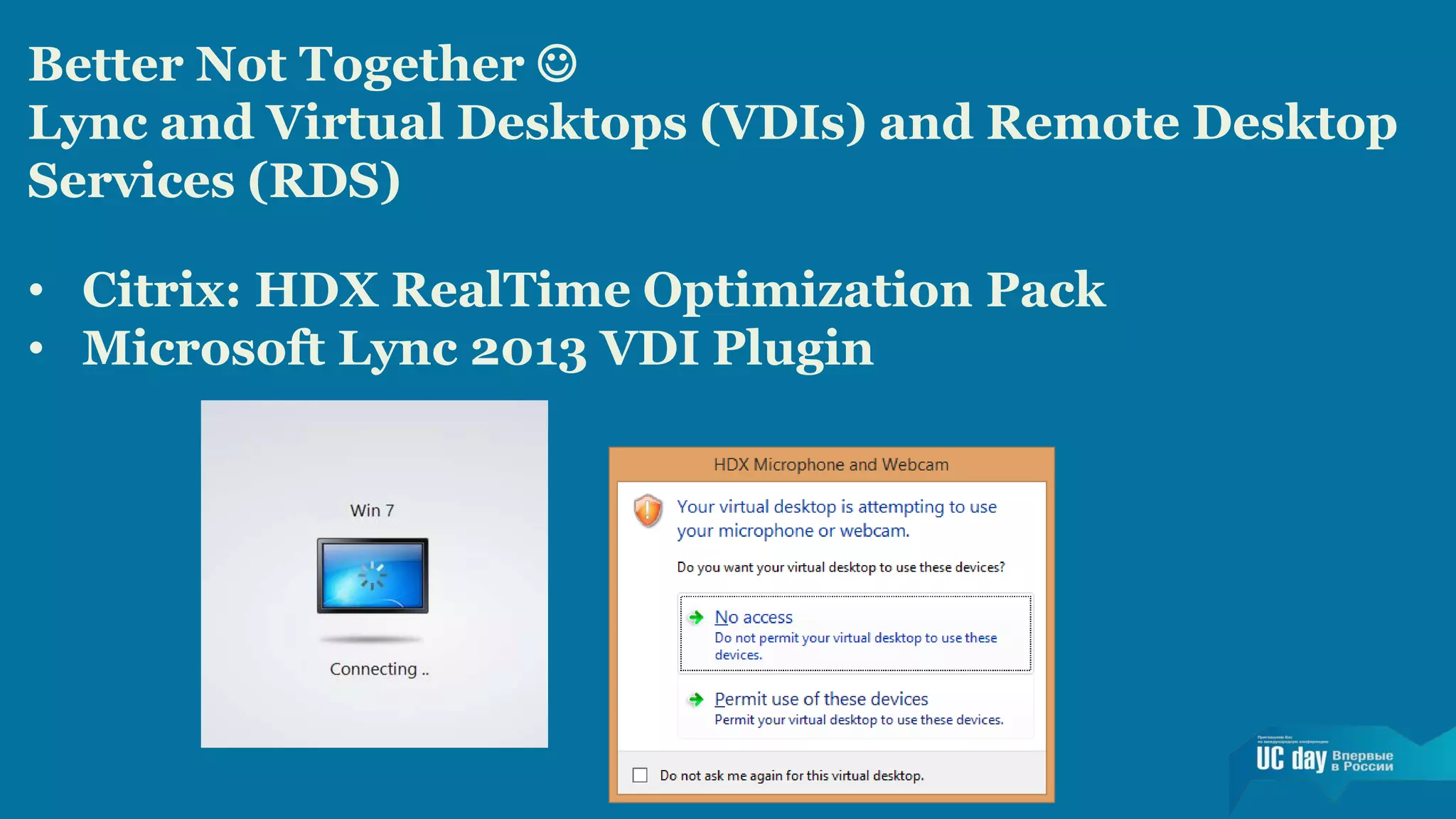 Better Not Together  
Lync and Virtual Desktops (VDIs) and Remote Desktop 
Services (RDS) 
• Citrix: HDX RealTime Optimization Pack 
• Microsoft Lync 2013 VDI Plugin 
 