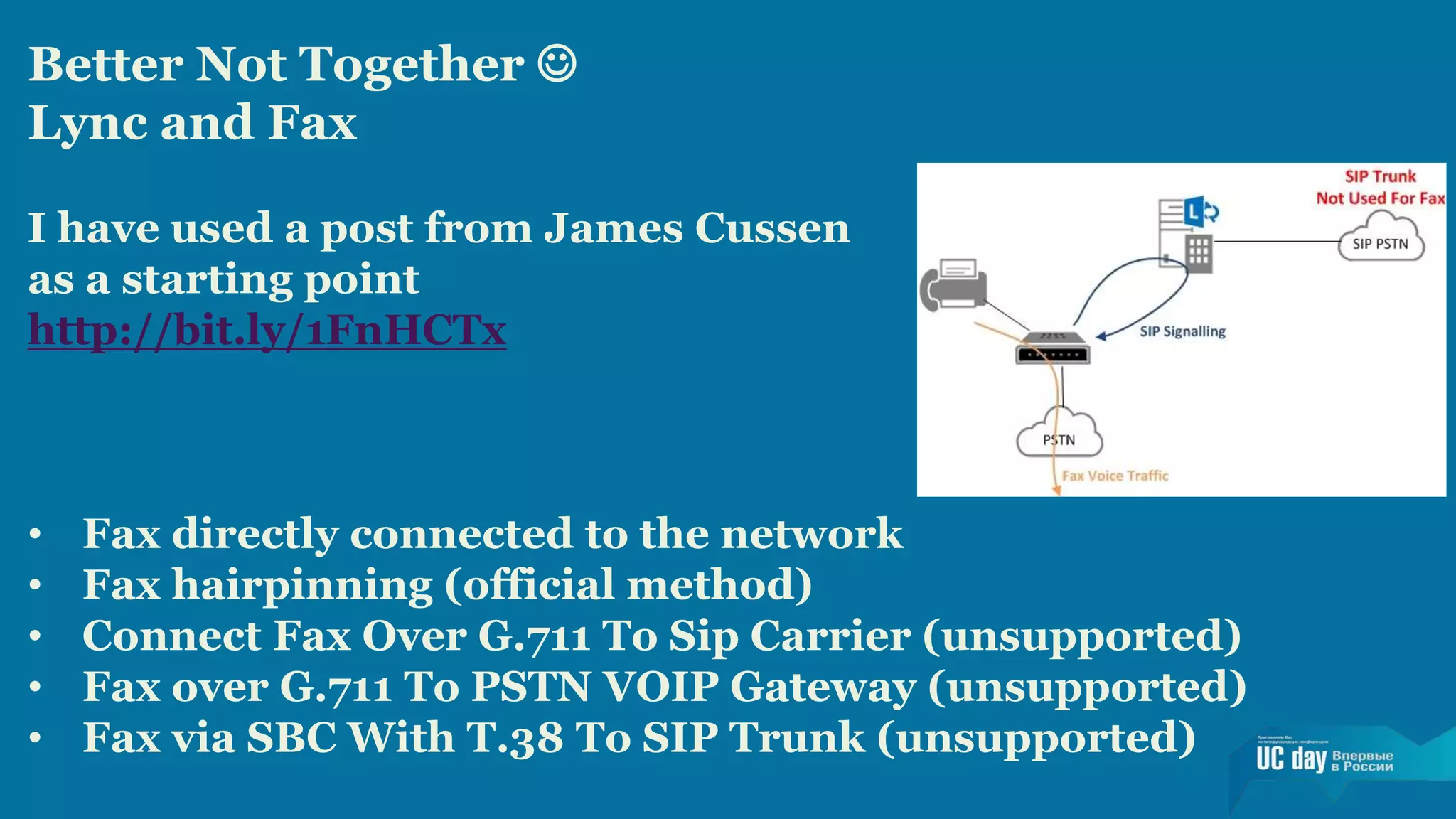Better Not Together  
Lync and Fax 
I have used a post from James Cussen 
as a starting point 
http://bit.ly/1FnHCTx 
• Fax directly connected to the network 
• Fax hairpinning (official method) 
• Connect Fax Over G.711 To Sip Carrier (unsupported) 
• Fax over G.711 To PSTN VOIP Gateway (unsupported) 
• Fax via SBC With T.38 To SIP Trunk (unsupported) 

