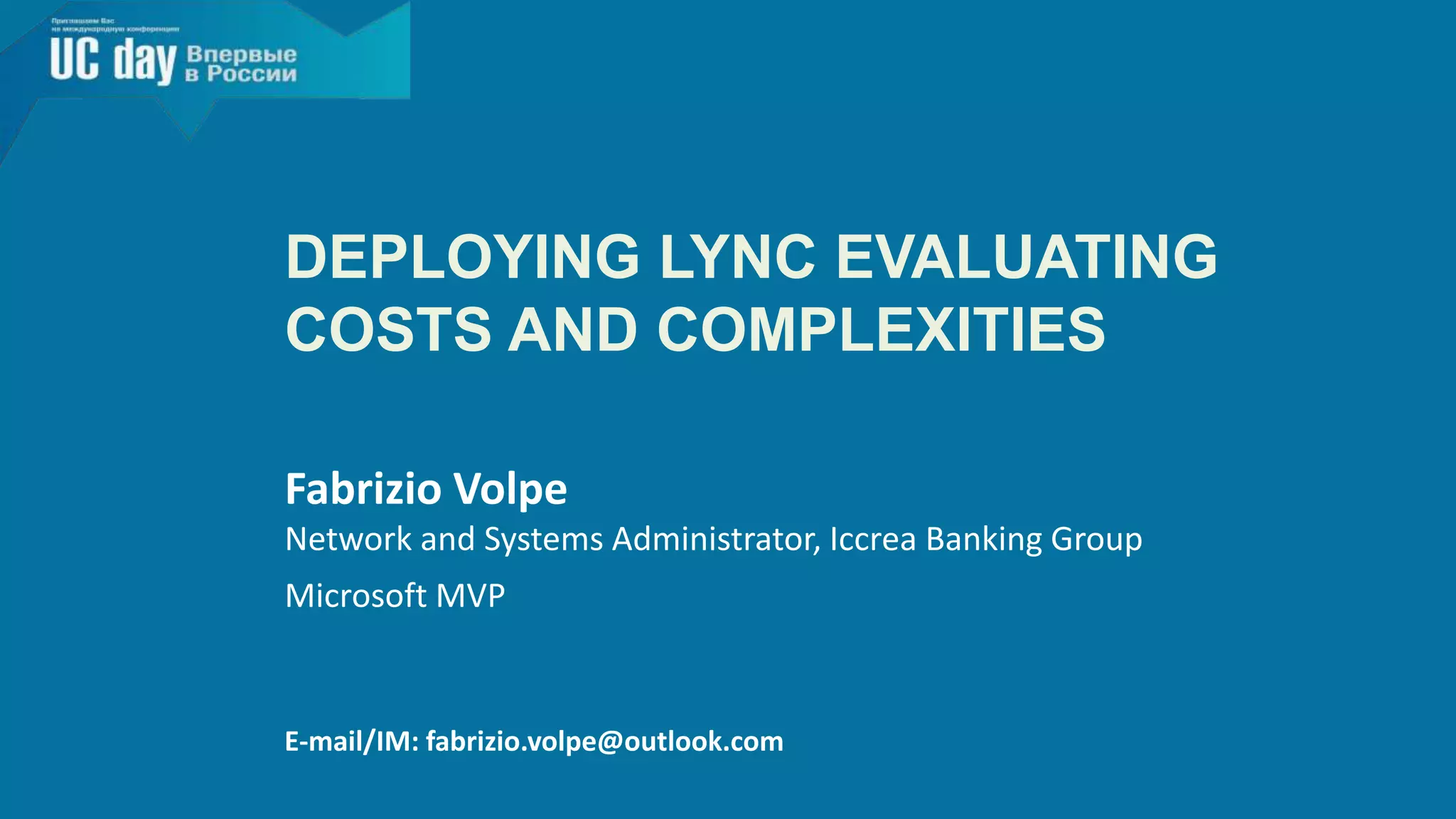 DEPLOYING LYNC EVALUATING 
COSTS AND COMPLEXITIES 
Fabrizio Volpe 
Network and Systems Administrator, Iccrea Banking Group 
Microsoft MVP 
E-mail/IM: fabrizio.volpe@outlook.com 
 