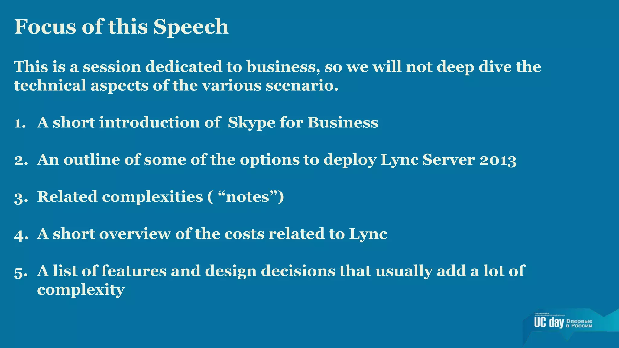 Focus of this Speech 
This is a session dedicated to business, so we will not deep dive the 
technical aspects of the various scenario. 
1. A short introduction of Skype for Business 
2. An outline of some of the options to deploy Lync Server 2013 
3. Related complexities ( “notes”) 
4. A short overview of the costs related to Lync 
5. A list of features and design decisions that usually add a lot of 
complexity 
 